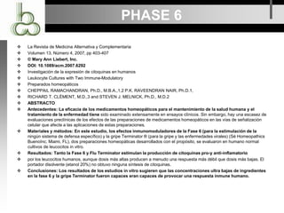PHASE 6
 La Revista de Medicina Alternativa y Complementaria
 Volumen 13, Número 4, 2007, pp 403-407
 © Mary Ann Liebert, Inc.
 DOI: 10.1089/acm.2007.6292
 Investigación de la expresión de citoquinas en humanos
 Leukocyte Cultures with Two Immune-Modulatory
 Preparados homeopáticos
 CHEPPAIL RAMACHANDRAN, Ph.D., M.B.A.,1,2 P.K. RAVEENDRAN NAIR, Ph.D.1,
 RICHARD T. CLÈMENT, M.D.,3 and STEVEN J. MELNICK, Ph.D., M.D.2
 ABSTRACTO
 Antecedentes: La eficacia de los medicamentos homeopáticos para el mantenimiento de la salud humana y el
tratamiento de la enfermedad tiene sido examinado extensamente en ensayos clínicos. Sin embargo, hay una escasez de
evaluaciones preclínicas de los efectos de las preparaciones de medicamentos homeopáticos en las vías de señalización
celular que afecte a las aplicaciones de estas preparaciones.
 Materiales y métodos: En este estudio, los efectos inmunomoduladores de la Fase 6 (para la estimulación de la
ningún sistema de defensa específico) y la gripe Terminator ® (para la gripe y las enfermedades virales) (Sé Homeopathics
BuenoInc. Miami, FL), dos preparaciones homeopáticas desarrollados con el propósito, se evaluaron en humano normal
cultivos de leucocitos in vitro.
 Resultados: Tanto la Fase 6 y Flu Terminator estimulan la producción de citoquinas pro-y anti-inflamatorio
 por los leucocitos humanos, aunque dosis más altas producen a menudo una respuesta más débil que dosis más bajas. El
portador disolvente (etanol 20%) no obtuvo ninguna síntesis de citoquinas.
 Conclusiones: Los resultados de los estudios in vitro sugieren que las concentraciones ultra bajas de ingredientes
en la fase 6 y la gripe Terminator fueron capaces eran capaces de provocar una respuesta inmune humano.
 
