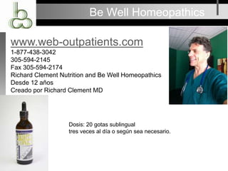 Be Well Homeopathics
www.web-outpatients.com
1-877-438-3042
305-594-2145
Fax 305-594-2174
Richard Clement Nutrition and Be Well Homeopathics
Desde 12 años
Creado por Richard Clement MD
Dosis: 20 gotas sublingual
tres veces al día o según sea necesario.
 