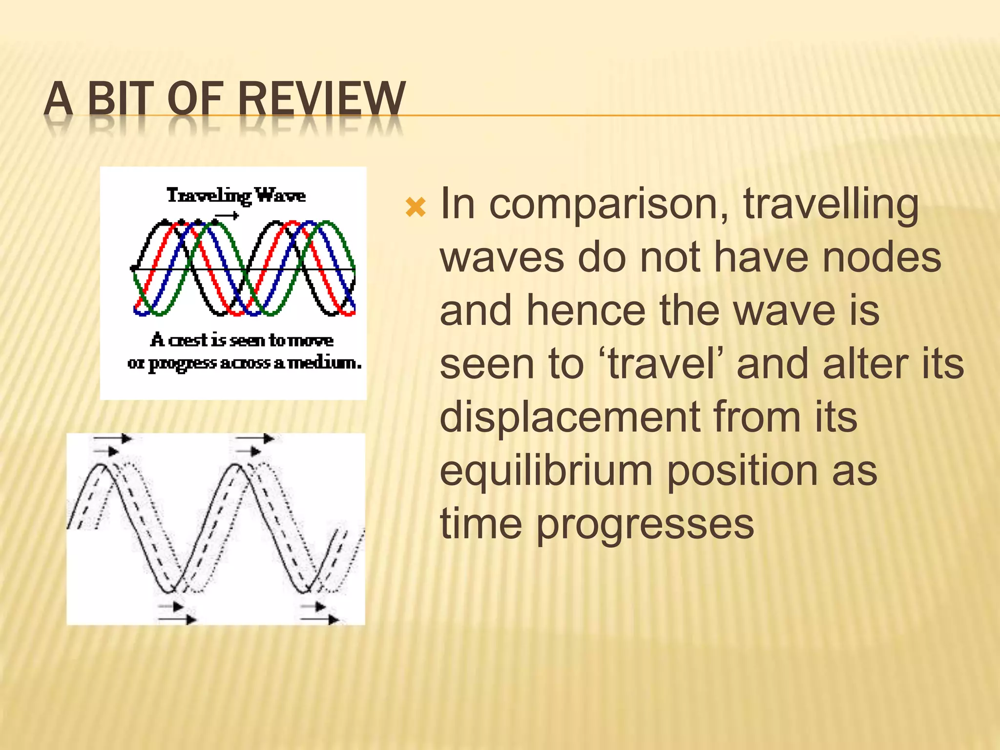 A BIT OF REVIEW
 In comparison, travelling
waves do not have nodes
and hence the wave is
seen to ‘travel’ and alter its
displacement from its
equilibrium position as
time progresses
 