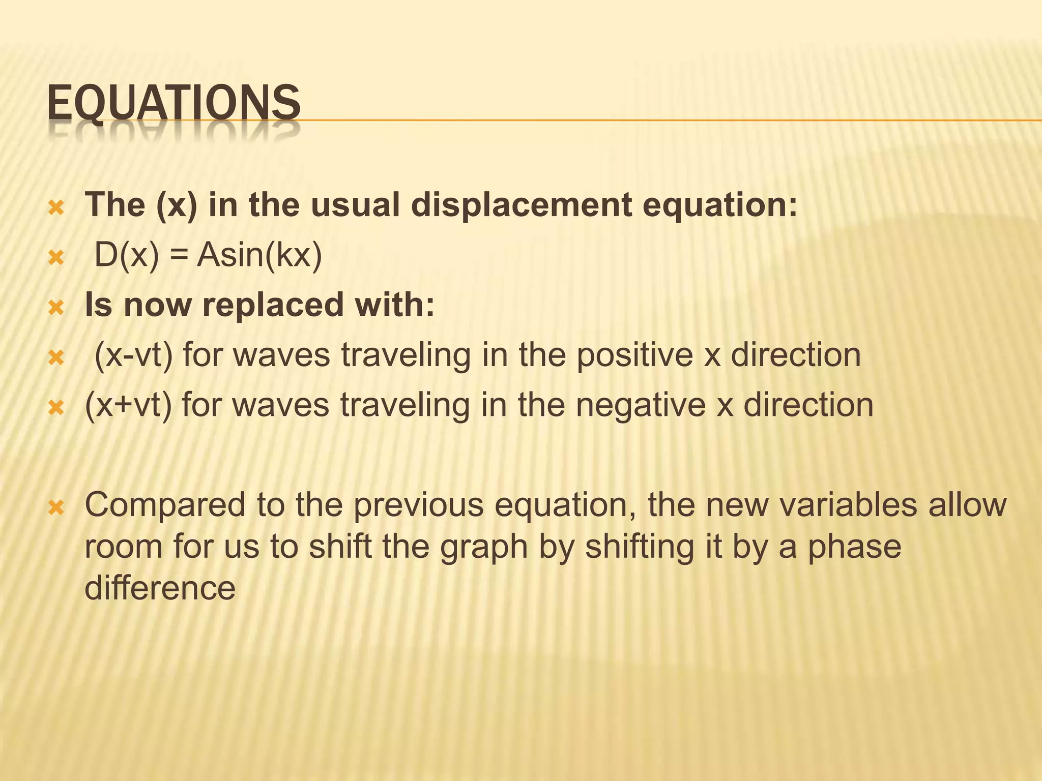 EQUATIONS
 The (x) in the usual displacement equation:
 D(x) = Asin(kx)
 Is now replaced with:
 (x-vt) for waves traveling in the positive x direction
 (x+vt) for waves traveling in the negative x direction
 Compared to the previous equation, the new variables allow
room for us to shift the graph by shifting it by a phase
difference
 