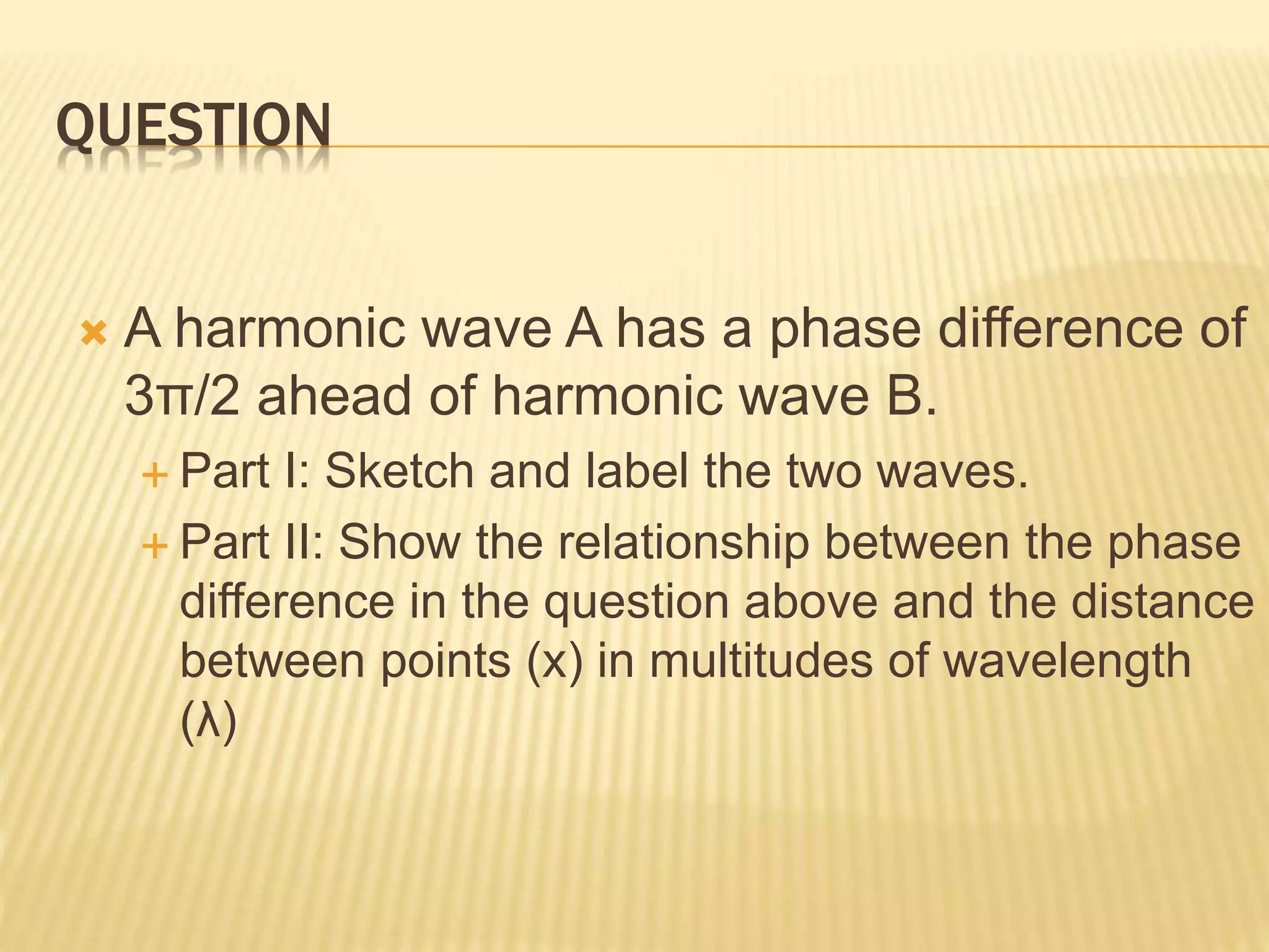 QUESTION
 A harmonic wave A has a phase difference of
3π/2 ahead of harmonic wave B.
 Part I: Sketch and label the two waves.
 Part II: Show the relationship between the phase
difference in the question above and the distance
between points (x) in multitudes of wavelength
(λ)
 