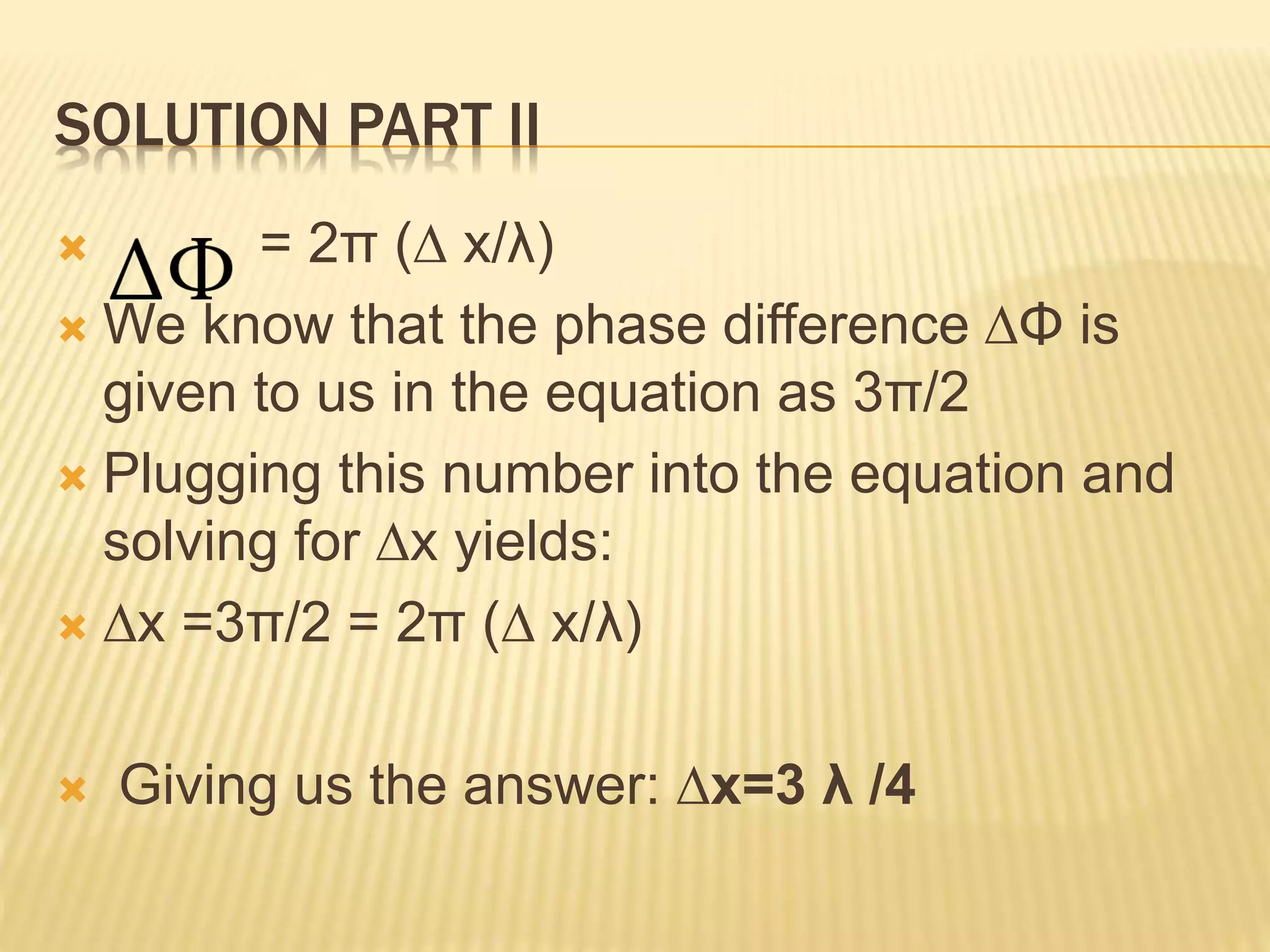 SOLUTION PART II
 = 2π (∆ x/λ)
 We know that the phase difference ∆Φ is
given to us in the equation as 3π/2
 Plugging this number into the equation and
solving for ∆x yields:
 ∆x =3π/2 = 2π (∆ x/λ)
 Giving us the answer: ∆x=3 λ /4
 
