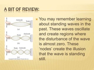 A BIT OF REVIEW:
 You may remember learning
about standing waves in the
past. These waves oscillate
and create regions wh...
