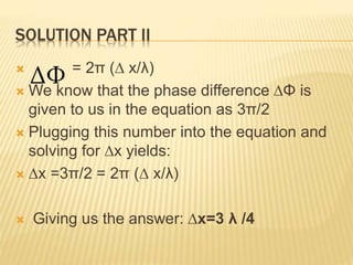 SOLUTION PART II
 = 2π (∆ x/λ)
 We know that the phase difference ∆Φ is
given to us in the equation as 3π/2
 Plugging t...