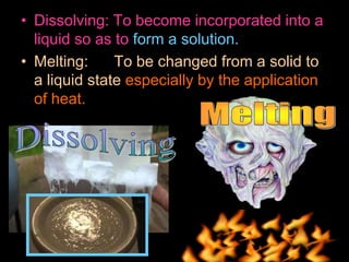 • Dissolving: To become incorporated into a
liquid so as to form a solution.
• Melting: To be changed from a solid to
a liquid state especially by the application
of heat.
 