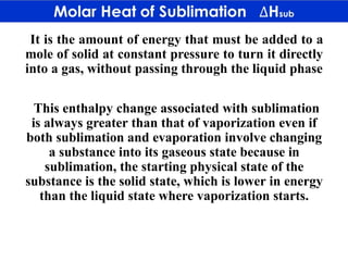 It is the amount of energy that must be added to a
mole of solid at constant pressure to turn it directly
into a gas, without passing through the liquid phase
This enthalpy change associated with sublimation
is always greater than that of vaporization even if
both sublimation and evaporation involve changing
a substance into its gaseous state because in
sublimation, the starting physical state of the
substance is the solid state, which is lower in energy
than the liquid state where vaporization starts.
 