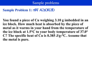 Sample Problem 1: пfA
T A sOR fD
☑ ☑
You found a piece of Cu weighing 3.10 g imbedded in an
ice block. How much heat is absorbed by the piece of
metal as it warms in your hand from the temperature of
the ice block at 1.5°C to your body temperature of 37.0°
C? The specific heat of Cu is 0.385 J/g-°C. Assume that
the metal is pure.
Sample problems
 