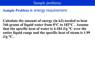 Sample Problem 4: energy requirement
Calculate the amount of energy (in kJ) needed to heat
346 grams of liquid water from 0°C to 182°C . Assume
that the specific heat of water is 4.184 J/g °C over the
entire liquid range and the specific heat of steam is 1.99
J/g °C .
Sample problems
 
