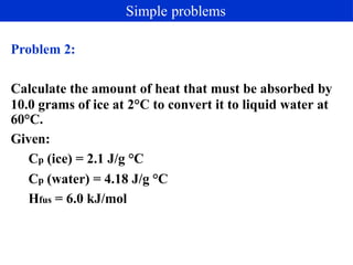 Problem 2:
Calculate the amount of heat that must be absorbed by
10.0 grams of ice at 2°C to convert it to liquid water at
60°C.
Given:
Cp (ice) = 2.1 J/g °C
Cp (water) = 4.18 J/g °C
Hfus = 6.0 kJ/mol
Simple problems
 