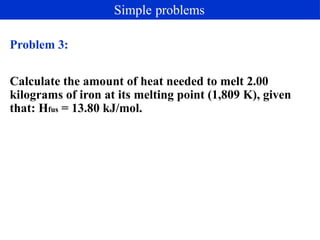 Problem 3:
Calculate the amount of heat needed to melt 2.00
kilograms of iron at its melting point (1,809 K), given
that: Hfus = 13.80 kJ/mol.
Simple problems
 
