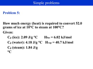 Problem 5:
How much energy (heat) is required to convert 52.0
grams of ice at 10°C to steam at 100°C?
Given:
Hfus = 6.02 kJ/mol
Hvap = 40.7 kJ/mol
Cp (ice): 2.09 J/g °C
Cp (water): 4.18 J/g °C
Cp (steam): 1.84 J/g
°C
Simple problems
 
