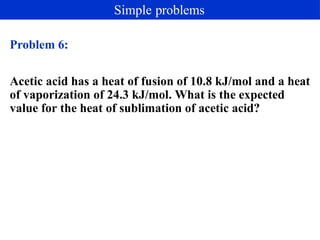 Problem 6:
Acetic acid has a heat of fusion of 10.8 kJ/mol and a heat
of vaporization of 24.3 kJ/mol. What is the expected
value for the heat of sublimation of acetic acid?
Simple problems
 