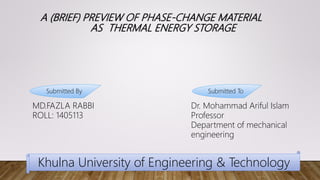 A (BRIEF) PREVIEW OF PHASE-CHANGE MATERIAL
AS THERMAL ENERGY STORAGE
MD.FAZLA RABBI
ROLL: 1405113
Dr. Mohammad Ariful Islam
Professor
Department of mechanical
engineering
Submitted By Submitted To
Khulna University of Engineering & Technology
 
