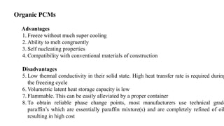Organic PCMs
Advantages
1. Freeze without much super cooling
2. Ability to melt congruently
3. Self nucleating properties
4. Compatibility with conventional materials of construction
Disadvantages
5. Low thermal conductivity in their solid state. High heat transfer rate is required during
the freezing cycle
6. Volumetric latent heat storage capacity is low
7. Flammable. This can be easily alleviated by a proper container
8. To obtain reliable phase change points, most manufacturers use technical grade
paraffin’s which are essentially paraffin mixture(s) and are completely refined of oil
resulting in high cost
 