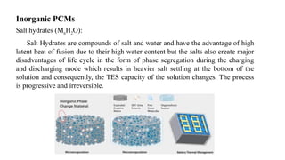 Inorganic PCMs
Salt hydrates (MnH2O):
Salt Hydrates are compounds of salt and water and have the advantage of high
latent heat of fusion due to their high water content but the salts also create major
disadvantages of life cycle in the form of phase segregation during the charging
and discharging mode which results in heavier salt settling at the bottom of the
solution and consequently, the TES capacity of the solution changes. The process
is progressive and irreversible.
 