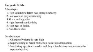 Inorganic PCMs
Advantages
1.High volumetric latent heat storage capacity
2.Low cost and easy availability
3.Sharp melting point
4.High thermal conductivity
5.High heat of fusion
6.Non-flammable
Disadvantages
1.Change of volume is very high
2.Super cooling is major problem in solid-liquid transition
3.Nucleating agents are needed and they often become inoperative after
repeated cycling
 