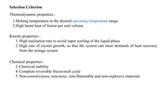 Selection Criterion
Thermodynamic properties :
1.Melting temperature in the desired operating temperature range
2.High latent heat of fusion per unit volume
Kinetic properties :
1. High nucleation rate to avoid super cooling of the liquid phase
2. High rate of crystal growth, so that the system can meet demands of heat recovery
from the storage system
Chemical properties :
3. Chemical stability
4. Complete reversible freeze/melt cycle
5. Non-corrosiveness, non-toxic, non-flammable and non-explosive materials
 