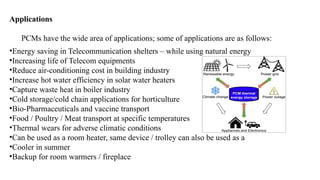Applications
PCMs have the wide area of applications; some of applications are as follows:
•Energy saving in Telecommunication shelters – while using natural energy
•Increasing life of Telecom equipments
•Reduce air-conditioning cost in building industry
•Increase hot water efficiency in solar water heaters
•Capture waste heat in boiler industry
•Cold storage/cold chain applications for horticulture
•Bio-Pharmaceuticals and vaccine transport
•Food / Poultry / Meat transport at specific temperatures
•Thermal wears for adverse climatic conditions
•Can be used as a room heater, same device / trolley can also be used as a
•Cooler in summer
•Backup for room warmers / fireplace
 