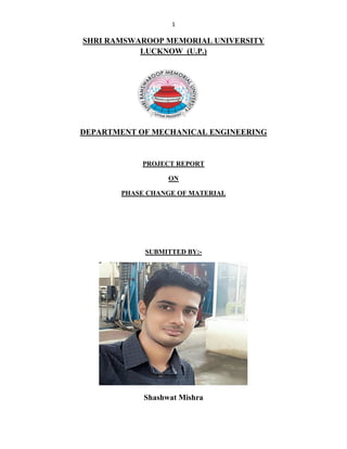 1
SHRI RAMSWAROOP MEMORIAL UNIVERSITY
LUCKNOW (U.P.)
DEPARTMENT OF MECHANICAL ENGINEERING
PROJECT REPORT
ON
PHASE CHANGE OF MATERIAL
SUBMITTED BY:-
Shashwat Mishra
 