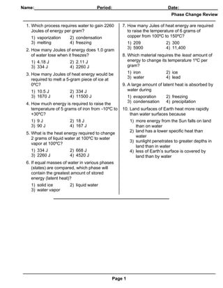 Name:_____________________________________________________________
                               Period:____________          Date:________________
                                                                             Phase Change Review

  1. Which process requires water to gain 2260      7. How many Jules of heat energy are required
     Joules of energy per gram?                        to raise the temperature of 6 grams of
    1) vaporization     2) condensation                copper from 100ºC to 150ºC?
    3) melting          4) freezing                    1) 209              2) 300
                                                       3) 5900             4) 11,400
  2. How many Joules of energy does 1.0 gram
     of water lose when it freezes?                 8. Which material requires the least amount of
    1) 4.18 J           2) 2.11 J                      energy to change its temperature 1ºC per
    3) 334 J            4) 2260 J                      gram?

  3. How many Joules of heat energy would be           1) iron             2) ice
                                                       3) water            4) lead
     required to melt a 5-gram piece of ice at
     0ºC?                                           9. A large amount of latent heat is absorbed by
    1) 10.5 J           2) 334 J                       water during
    3) 1670 J           4) 11500 J                     1) evaporation      2) freezing
                                                       3) condensation     4) precipitation
  4. How much energy is required to raise the
     temperature of 5 grams of iron from -10ºC to   10. Land surfaces of Earth heat more rapidly
     +30ºC?                                             than water surfaces because
    1) 9 J              2) 18 J                         1) more energy from the Sun falls on land
    3) 90 J             4) 167 J                           than on water
                                                        2) land has a lower specific heat than
  5. What is the heat energy required to change
                                                           water
     2 grams of liquid water at 100ºC to water
                                                        3) sunlight penetrates to greater depths in
     vapor at 100ºC?
                                                           land than in water
    1) 334 J            2) 668 J                        4) less of Earth’s surface is covered by
    3) 2260 J           4) 4520 J                          land than by water
  6. If equal masses of water in various phases
     (states) are compared, which phase will
     contain the greatest amount of stored
     energy (latent heat)?
    1) solid ice        2) liquid water
    3) water vapor




                                              Page 1
 