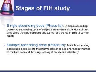 Stages of FIH study
 Single ascending dose (Phase Ia): In single ascending
dose studies, small groups of subjects are given a single dose of the
drug while they are observed and tested for a period of time to confirm
safety
 Multiple ascending dose (Phase Ib): Multiple ascending
dose studies investigate the pharmacokinetics and pharmacodynamics
of multiple doses of the drug, looking at safety and tolerability.
 