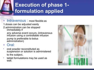Execution of phase 1-
formulation applied
 Intravenous : most flexible as
1.doses can be adjusted easily
2.administration can be stopped
immediately if
any adverse event occurs. (intravenous
infusion using a controllable infusion
pump is preferable to bolus
administration)
 Oral:
•
•
oral powder reconstituted as
suspension or solution is administered
to the subject.
tablet formulations may be used as
well.
 