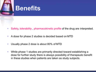 Benefits
 Safety, tolerability , pharmacokinetic profile of the drug are interpreted.
 A dose for phase 2 studies is decided based on MTD
 Usually phase 2 dose is about 80% of MTD
 While phase 1 studies are primarily directed toward establishing a
dose for further study there is always possibility of therapeutic benefit
in these studies when patients are taken as study subjects.
 