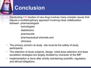 Conclusion




Conducting FIH studies of new drug involves many complex issues that
require a multidisciplinary approach involving close collaboration
between pharmacologists
toxicologists
statisticians
pharmacists
pharmaceutical chemists and
clinicians
The primary concern at study site must be the safety of study
participants.
The selection of study subjects, design, initial dose selection and dose
escalation strategies are largely dictated by character of the IMP.
Implementation is done after strictly maintaining scientific, regulatory
and ethical obligations.
 