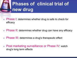 Phases of clinical trial of
new drug
 Phase I: determines whether drug is safe to check for
efficacy
 Phase II: determines whether drug can have any efficacy
 Phase III: determines a drug's therapeutic effect
 Post marketing surveillance or Phase IV: watch
drug's long term effects
 