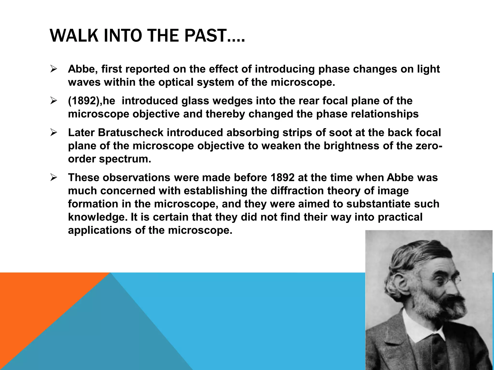 WALK INTO THE PAST….
 Abbe, first reported on the effect of introducing phase changes on light
  waves within the optical system of the microscope.
 (1892),he introduced glass wedges into the rear focal plane of the
  microscope objective and thereby changed the phase relationships
 Later Bratuscheck introduced absorbing strips of soot at the back focal
  plane of the microscope objective to weaken the brightness of the zero-
  order spectrum.
 These observations were made before 1892 at the time when Abbe was
  much concerned with establishing the diffraction theory of image
  formation in the microscope, and they were aimed to substantiate such
  knowledge. It is certain that they did not find their way into practical
  applications of the microscope.
 