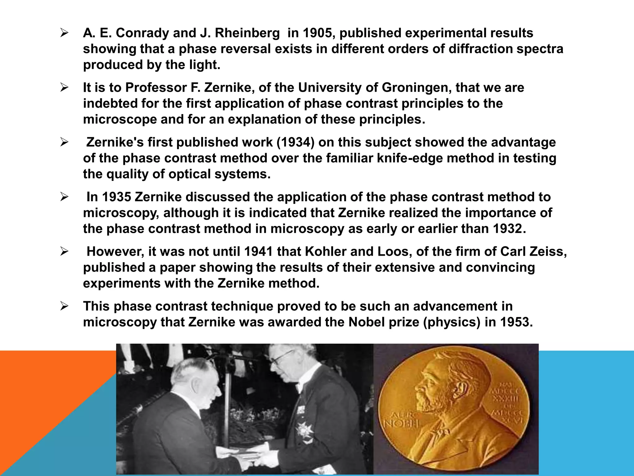    A. E. Conrady and J. Rheinberg in 1905, published experimental results
    showing that a phase reversal exists in different orders of diffraction spectra
    produced by the light.
   It is to Professor F. Zernike, of the University of Groningen, that we are
    indebted for the first application of phase contrast principles to the
    microscope and for an explanation of these principles.
    Zernike's first published work (1934) on this subject showed the advantage
    of the phase contrast method over the familiar knife-edge method in testing
    the quality of optical systems.
    In 1935 Zernike discussed the application of the phase contrast method to
    microscopy, although it is indicated that Zernike realized the importance of
    the phase contrast method in microscopy as early or earlier than 1932.
   However, it was not until 1941 that Kohler and Loos, of the firm of Carl Zeiss,
    published a paper showing the results of their extensive and convincing
    experiments with the Zernike method.
   This phase contrast technique proved to be such an advancement in
    microscopy that Zernike was awarded the Nobel prize (physics) in 1953.
 