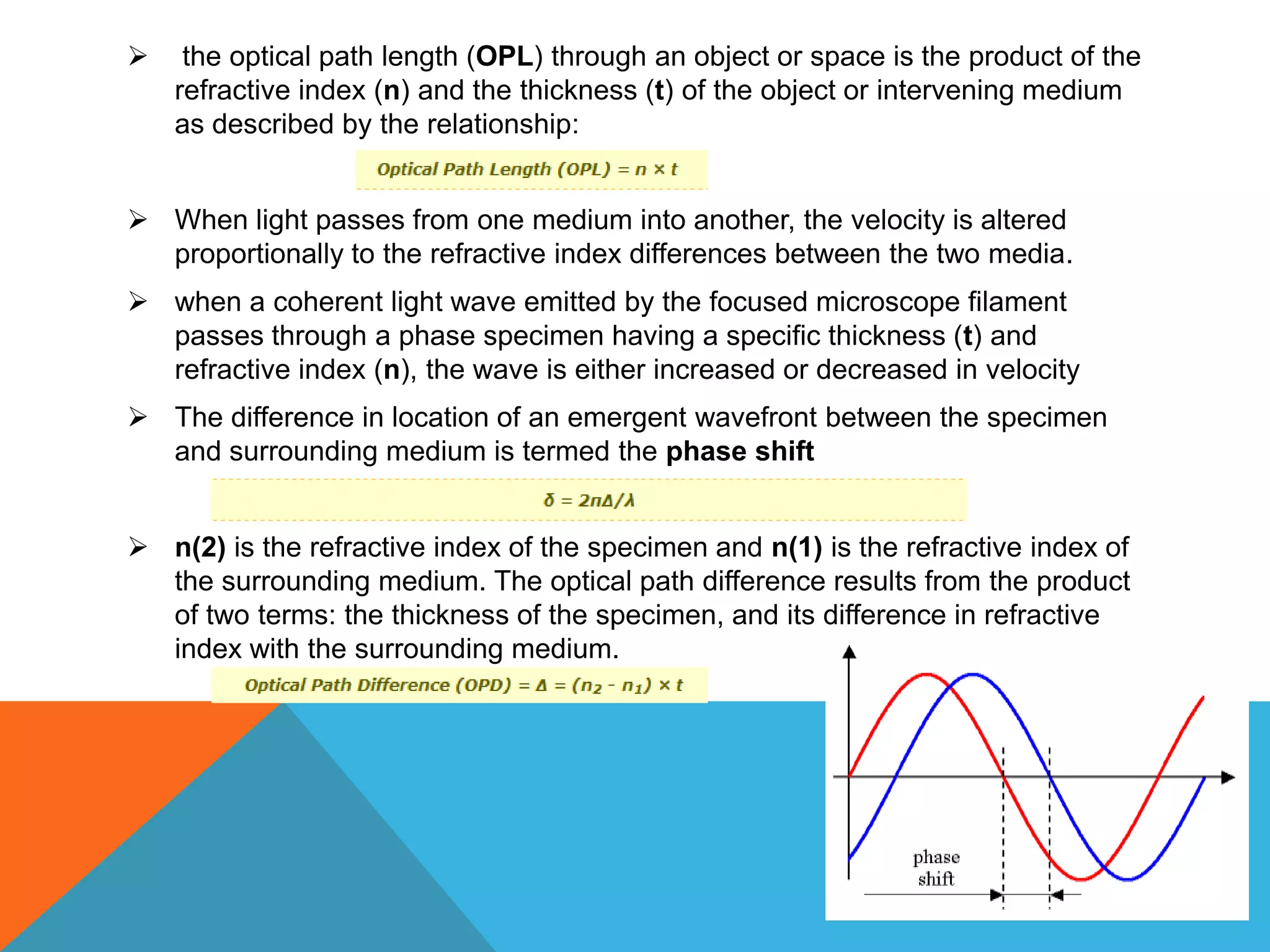     the optical path length (OPL) through an object or space is the product of the
    refractive index (n) and the thickness (t) of the object or intervening medium
    as described by the relationship:


 When light passes from one medium into another, the velocity is altered
  proportionally to the refractive index differences between the two media.
 when a coherent light wave emitted by the focused microscope filament
  passes through a phase specimen having a specific thickness (t) and
  refractive index (n), the wave is either increased or decreased in velocity
 The difference in location of an emergent wavefront between the specimen
  and surrounding medium is termed the phase shift


 n(2) is the refractive index of the specimen and n(1) is the refractive index of
  the surrounding medium. The optical path difference results from the product
  of two terms: the thickness of the specimen, and its difference in refractive
  index with the surrounding medium.
 