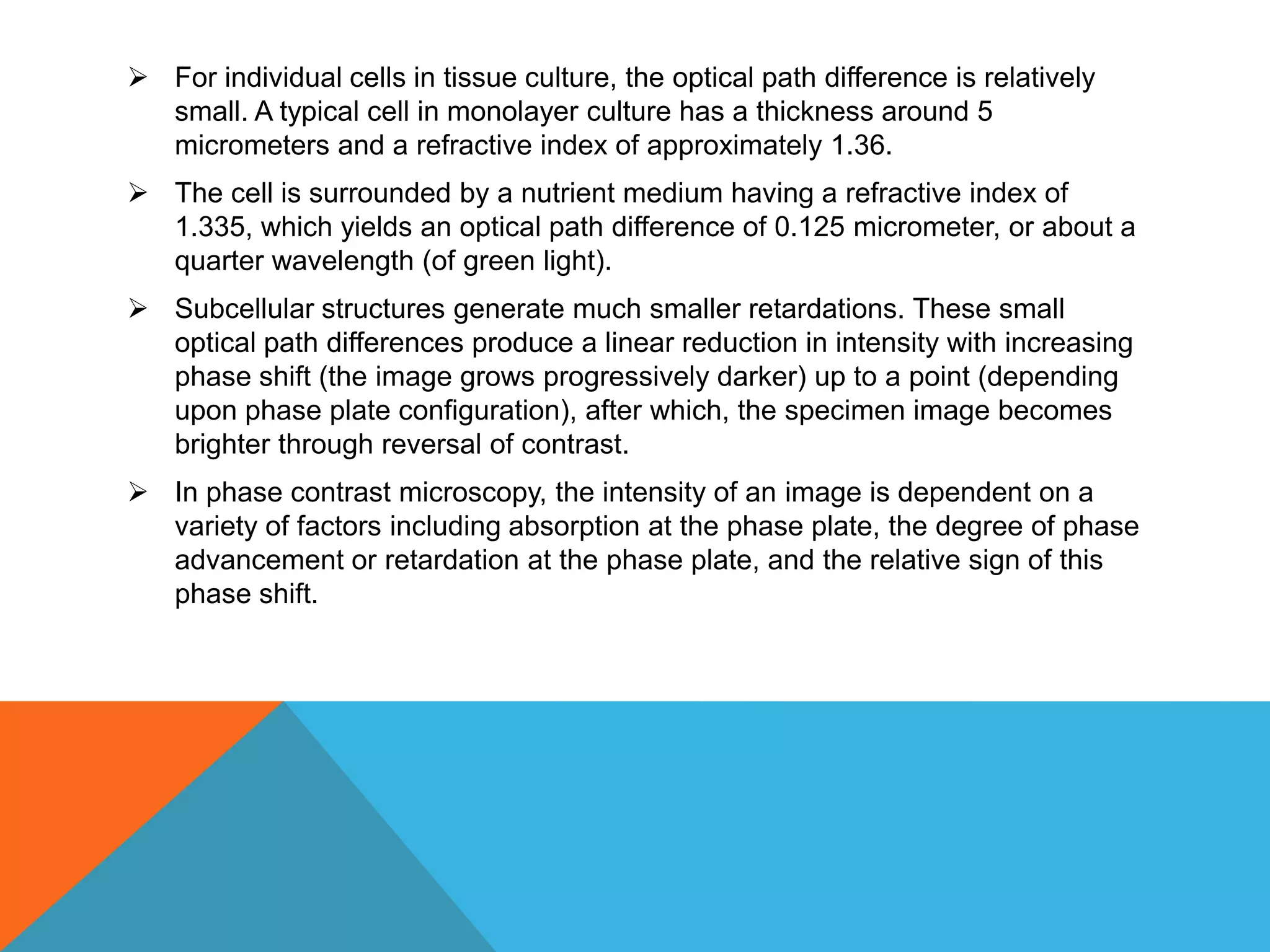  For individual cells in tissue culture, the optical path difference is relatively
  small. A typical cell in monolayer culture has a thickness around 5
  micrometers and a refractive index of approximately 1.36.
 The cell is surrounded by a nutrient medium having a refractive index of
  1.335, which yields an optical path difference of 0.125 micrometer, or about a
  quarter wavelength (of green light).
 Subcellular structures generate much smaller retardations. These small
  optical path differences produce a linear reduction in intensity with increasing
  phase shift (the image grows progressively darker) up to a point (depending
  upon phase plate configuration), after which, the specimen image becomes
  brighter through reversal of contrast.
 In phase contrast microscopy, the intensity of an image is dependent on a
  variety of factors including absorption at the phase plate, the degree of phase
  advancement or retardation at the phase plate, and the relative sign of this
  phase shift.
 