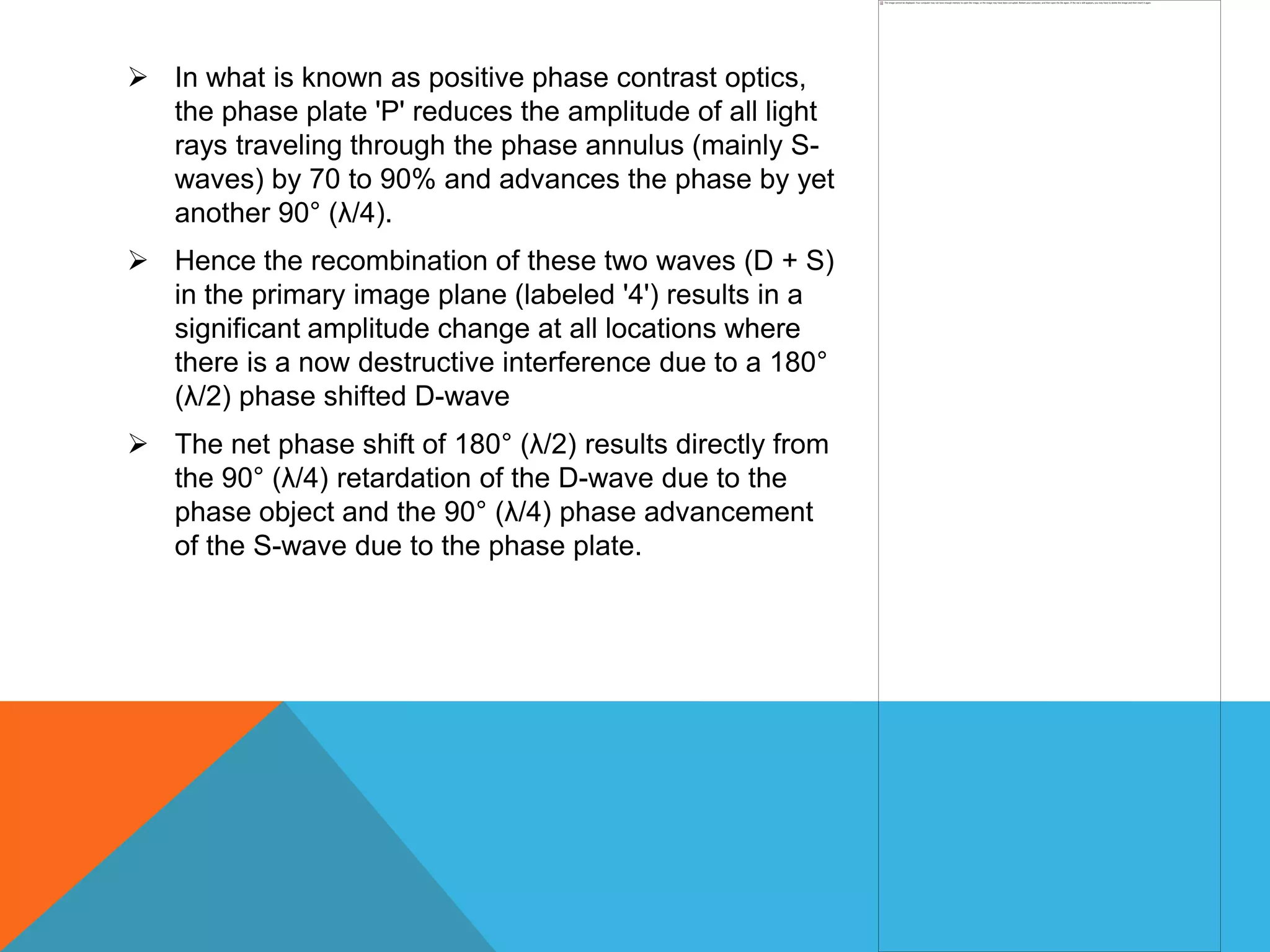  In what is known as positive phase contrast optics,
  the phase plate 'P' reduces the amplitude of all light
  rays traveling through the phase annulus (mainly S-
  waves) by 70 to 90% and advances the phase by yet
  another 90° (λ/4).
 Hence the recombination of these two waves (D + S)
  in the primary image plane (labeled '4') results in a
  significant amplitude change at all locations where
  there is a now destructive interference due to a 180°
  (λ/2) phase shifted D-wave
 The net phase shift of 180° (λ/2) results directly from
  the 90° (λ/4) retardation of the D-wave due to the
  phase object and the 90° (λ/4) phase advancement
  of the S-wave due to the phase plate.
 