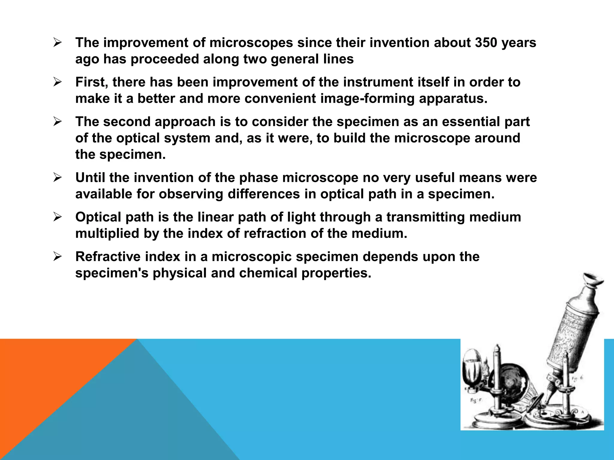  The improvement of microscopes since their invention about 350 years
  ago has proceeded along two general lines
 First, there has been improvement of the instrument itself in order to
  make it a better and more convenient image-forming apparatus.
 The second approach is to consider the specimen as an essential part
  of the optical system and, as it were, to build the microscope around
  the specimen.
 Until the invention of the phase microscope no very useful means were
  available for observing differences in optical path in a specimen.
 Optical path is the linear path of light through a transmitting medium
  multiplied by the index of refraction of the medium.
 Refractive index in a microscopic specimen depends upon the
  specimen's physical and chemical properties.
 