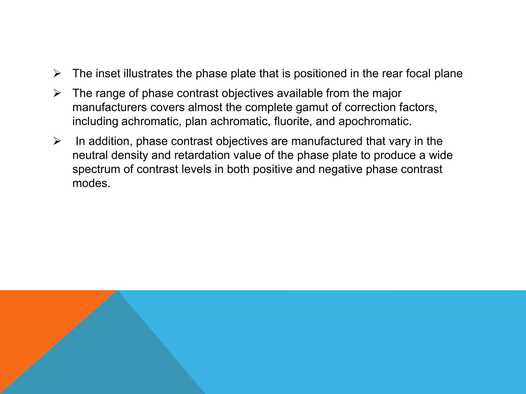  The inset illustrates the phase plate that is positioned in the rear focal plane
 The range of phase contrast objectives available from the major
  manufacturers covers almost the complete gamut of correction factors,
  including achromatic, plan achromatic, fluorite, and apochromatic.
    In addition, phase contrast objectives are manufactured that vary in the
    neutral density and retardation value of the phase plate to produce a wide
    spectrum of contrast levels in both positive and negative phase contrast
    modes.
 