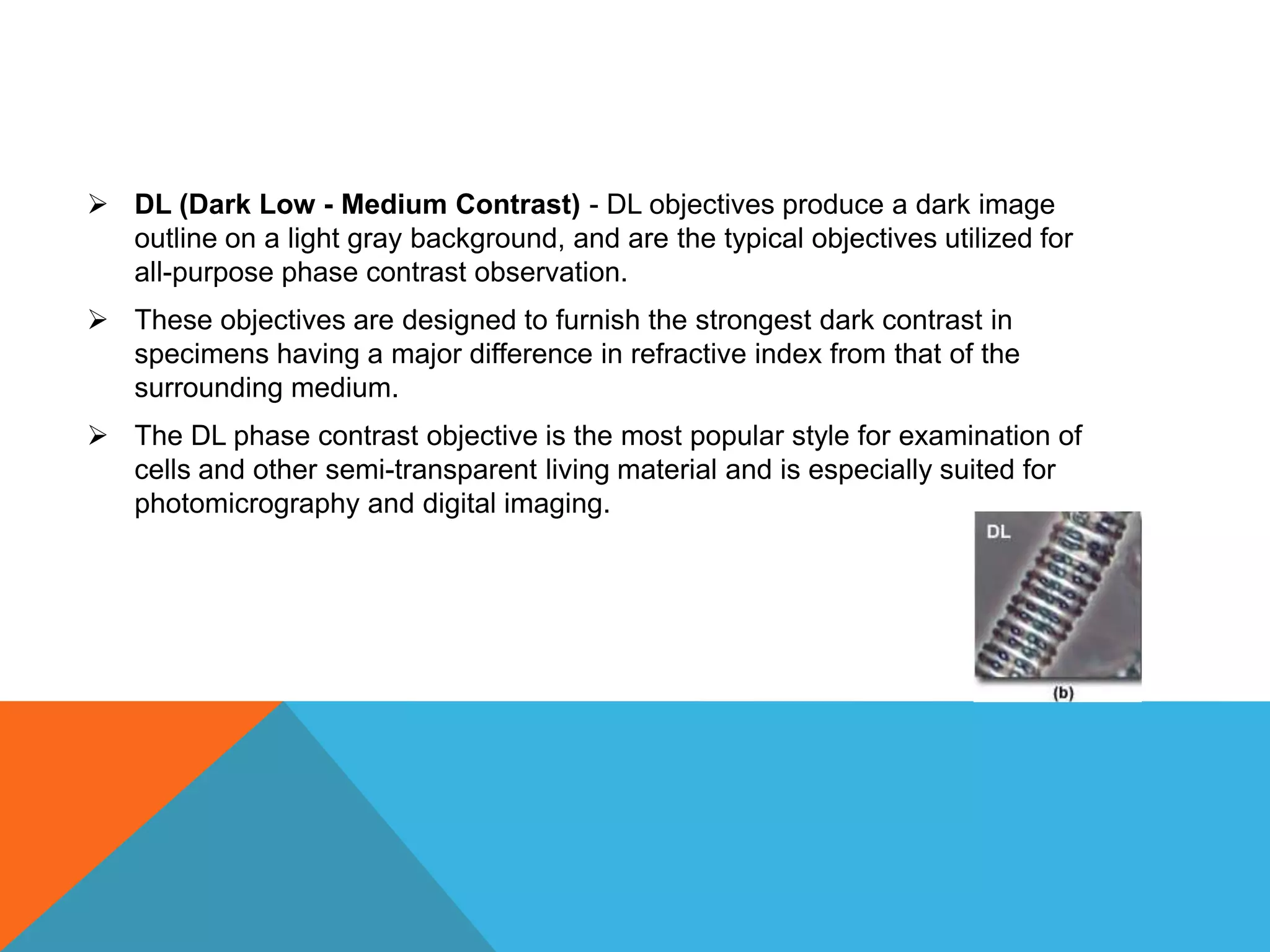  DL (Dark Low - Medium Contrast) - DL objectives produce a dark image
  outline on a light gray background, and are the typical objectives utilized for
  all-purpose phase contrast observation.
 These objectives are designed to furnish the strongest dark contrast in
  specimens having a major difference in refractive index from that of the
  surrounding medium.
 The DL phase contrast objective is the most popular style for examination of
  cells and other semi-transparent living material and is especially suited for
  photomicrography and digital imaging.
 
