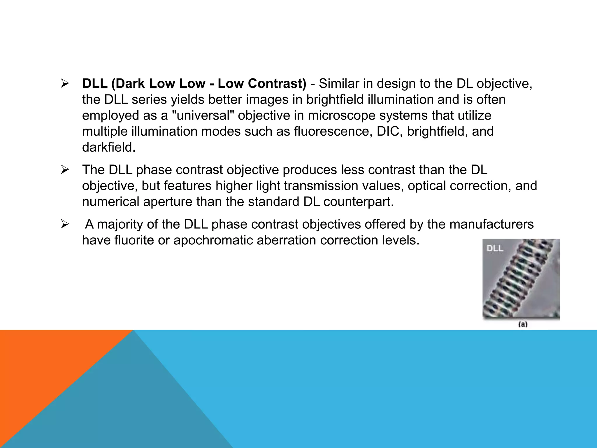  DLL (Dark Low Low - Low Contrast) - Similar in design to the DL objective,
  the DLL series yields better images in brightfield illumination and is often
  employed as a "universal" objective in microscope systems that utilize
  multiple illumination modes such as fluorescence, DIC, brightfield, and
  darkfield.
 The DLL phase contrast objective produces less contrast than the DL
  objective, but features higher light transmission values, optical correction, and
  numerical aperture than the standard DL counterpart.
   A majority of the DLL phase contrast objectives offered by the manufacturers
    have fluorite or apochromatic aberration correction levels.
 