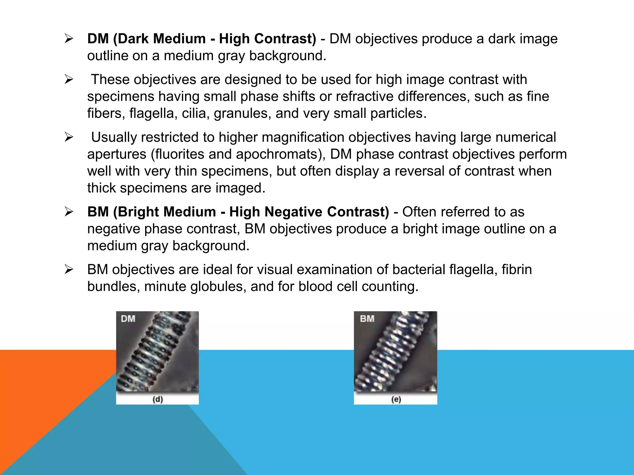  DM (Dark Medium - High Contrast) - DM objectives produce a dark image
  outline on a medium gray background.
    These objectives are designed to be used for high image contrast with
    specimens having small phase shifts or refractive differences, such as fine
    fibers, flagella, cilia, granules, and very small particles.
    Usually restricted to higher magnification objectives having large numerical
    apertures (fluorites and apochromats), DM phase contrast objectives perform
    well with very thin specimens, but often display a reversal of contrast when
    thick specimens are imaged.
 BM (Bright Medium - High Negative Contrast) - Often referred to as
  negative phase contrast, BM objectives produce a bright image outline on a
  medium gray background.
 BM objectives are ideal for visual examination of bacterial flagella, fibrin
  bundles, minute globules, and for blood cell counting.
 