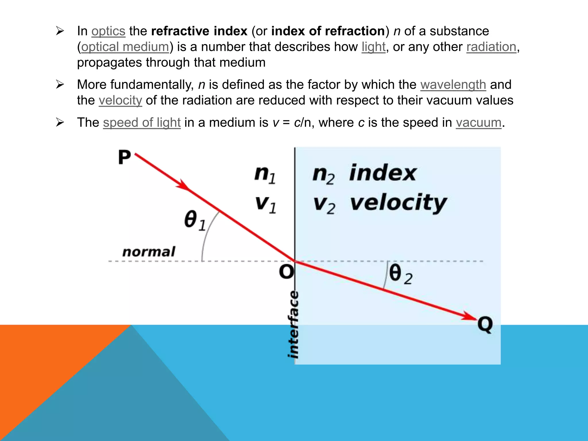  In optics the refractive index (or index of refraction) n of a substance
  (optical medium) is a number that describes how light, or any other radiation,
  propagates through that medium
 More fundamentally, n is defined as the factor by which the wavelength and
  the velocity of the radiation are reduced with respect to their vacuum values
 The speed of light in a medium is v = c/n, where c is the speed in vacuum.
 