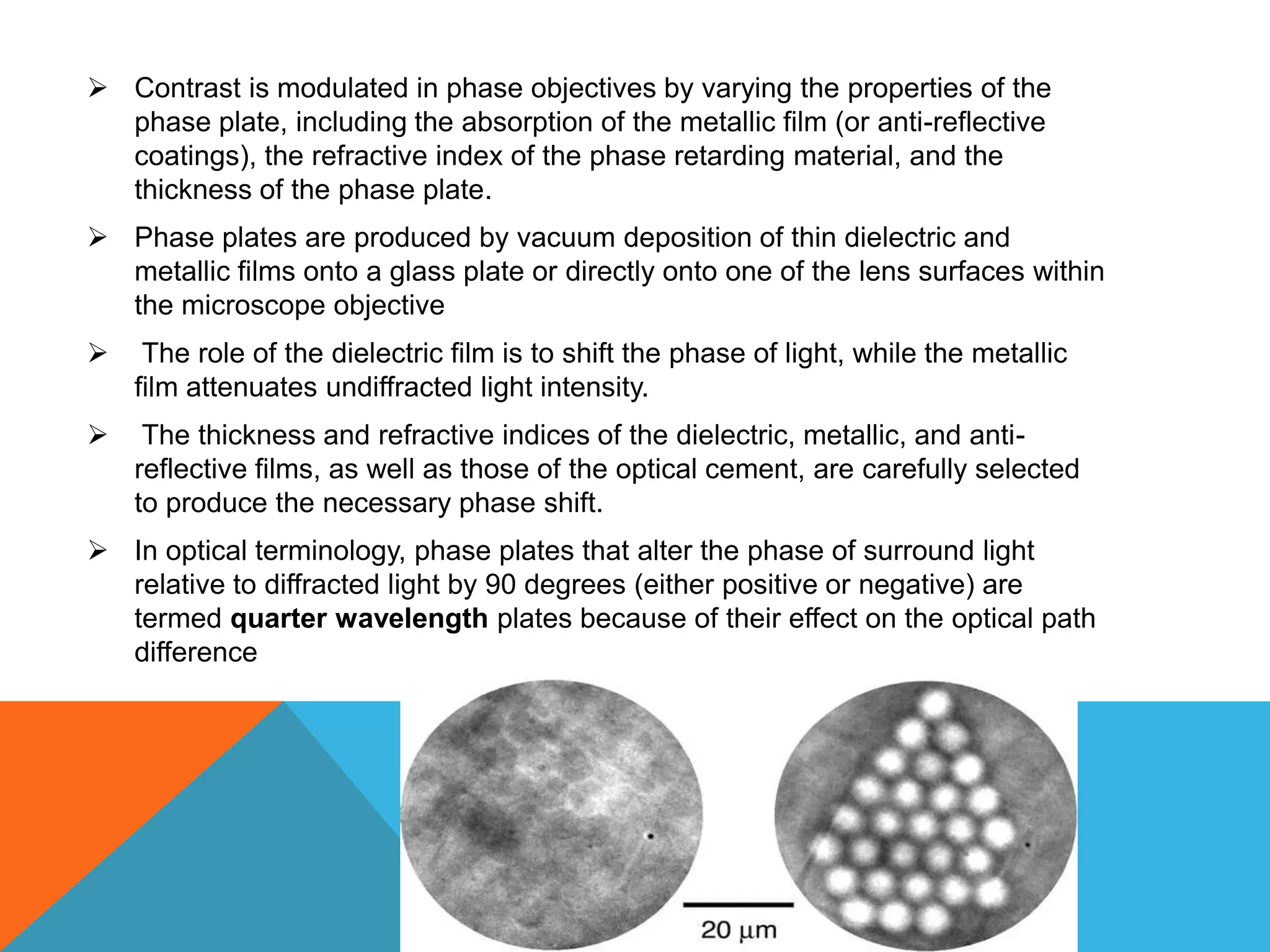  Contrast is modulated in phase objectives by varying the properties of the
  phase plate, including the absorption of the metallic film (or anti-reflective
  coatings), the refractive index of the phase retarding material, and the
  thickness of the phase plate.
 Phase plates are produced by vacuum deposition of thin dielectric and
  metallic films onto a glass plate or directly onto one of the lens surfaces within
  the microscope objective
    The role of the dielectric film is to shift the phase of light, while the metallic
    film attenuates undiffracted light intensity.
    The thickness and refractive indices of the dielectric, metallic, and anti-
    reflective films, as well as those of the optical cement, are carefully selected
    to produce the necessary phase shift.
 In optical terminology, phase plates that alter the phase of surround light
  relative to diffracted light by 90 degrees (either positive or negative) are
  termed quarter wavelength plates because of their effect on the optical path
  difference
 