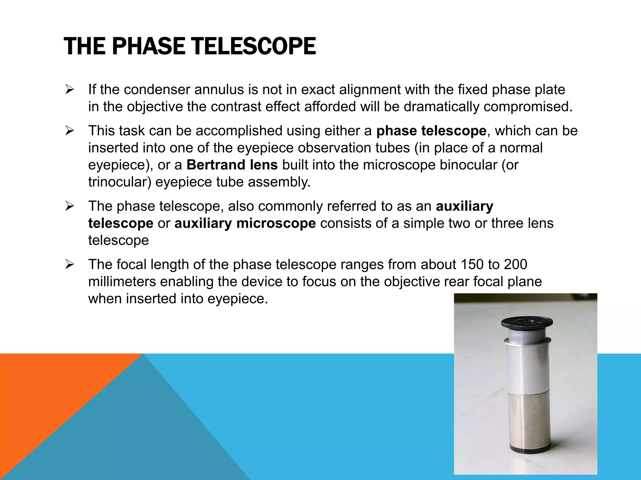 THE PHASE TELESCOPE
 If the condenser annulus is not in exact alignment with the fixed phase plate
  in the objective the contrast effect afforded will be dramatically compromised.
 This task can be accomplished using either a phase telescope, which can be
  inserted into one of the eyepiece observation tubes (in place of a normal
  eyepiece), or a Bertrand lens built into the microscope binocular (or
  trinocular) eyepiece tube assembly.
 The phase telescope, also commonly referred to as an auxiliary
  telescope or auxiliary microscope consists of a simple two or three lens
  telescope
 The focal length of the phase telescope ranges from about 150 to 200
  millimeters enabling the device to focus on the objective rear focal plane
  when inserted into eyepiece.
 