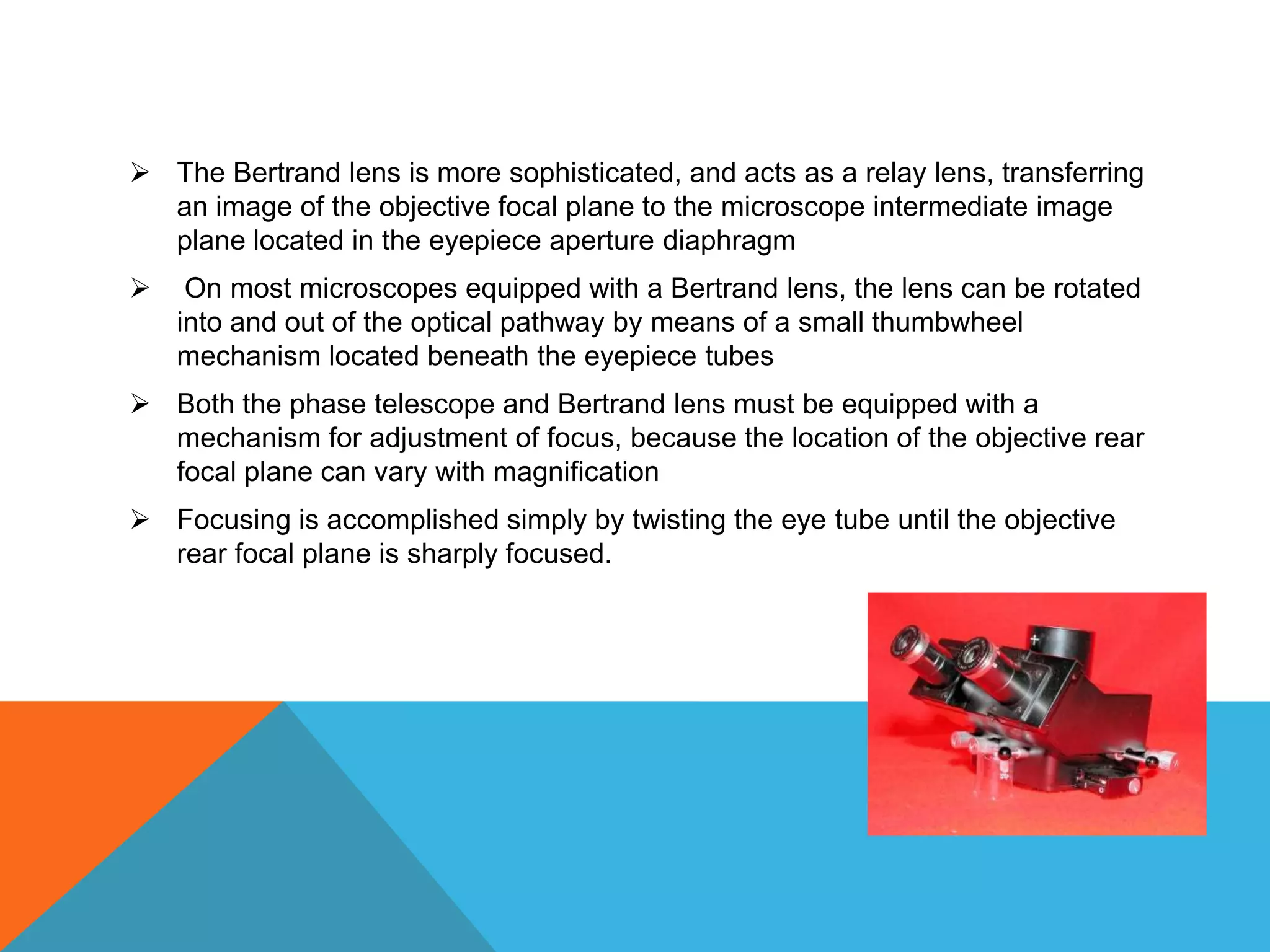  The Bertrand lens is more sophisticated, and acts as a relay lens, transferring
  an image of the objective focal plane to the microscope intermediate image
  plane located in the eyepiece aperture diaphragm
    On most microscopes equipped with a Bertrand lens, the lens can be rotated
    into and out of the optical pathway by means of a small thumbwheel
    mechanism located beneath the eyepiece tubes
 Both the phase telescope and Bertrand lens must be equipped with a
  mechanism for adjustment of focus, because the location of the objective rear
  focal plane can vary with magnification
 Focusing is accomplished simply by twisting the eye tube until the objective
  rear focal plane is sharply focused.
 