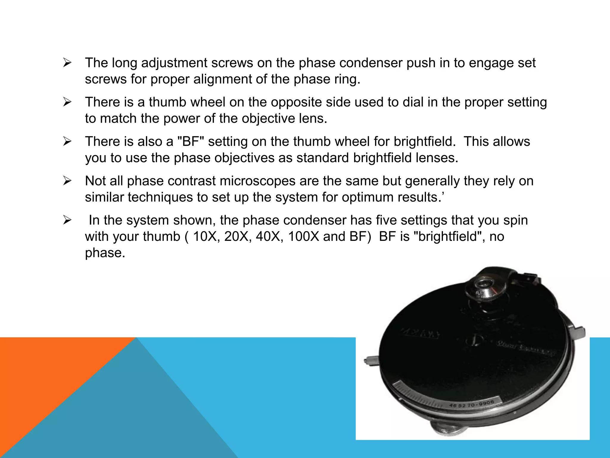  The long adjustment screws on the phase condenser push in to engage set
  screws for proper alignment of the phase ring.
 There is a thumb wheel on the opposite side used to dial in the proper setting
  to match the power of the objective lens.
 There is also a "BF" setting on the thumb wheel for brightfield. This allows
  you to use the phase objectives as standard brightfield lenses.
 Not all phase contrast microscopes are the same but generally they rely on
  similar techniques to set up the system for optimum results.’
   In the system shown, the phase condenser has five settings that you spin
    with your thumb ( 10X, 20X, 40X, 100X and BF) BF is "brightfield", no
    phase.
 