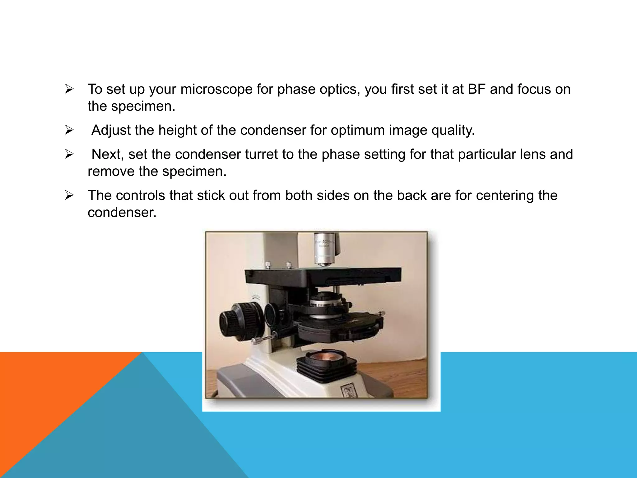  To set up your microscope for phase optics, you first set it at BF and focus on
  the specimen.
   Adjust the height of the condenser for optimum image quality.
    Next, set the condenser turret to the phase setting for that particular lens and
    remove the specimen.
 The controls that stick out from both sides on the back are for centering the
  condenser.
 