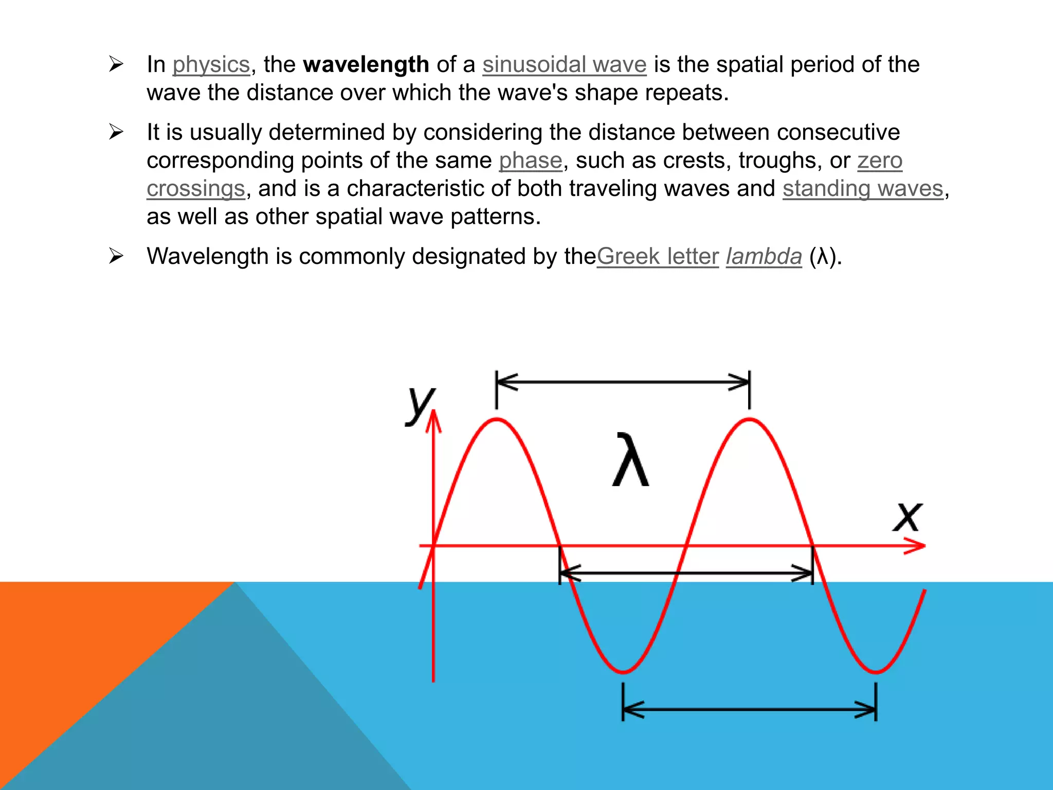  In physics, the wavelength of a sinusoidal wave is the spatial period of the
  wave the distance over which the wave's shape repeats.
 It is usually determined by considering the distance between consecutive
  corresponding points of the same phase, such as crests, troughs, or zero
  crossings, and is a characteristic of both traveling waves and standing waves,
  as well as other spatial wave patterns.
 Wavelength is commonly designated by theGreek letter lambda (λ).
 