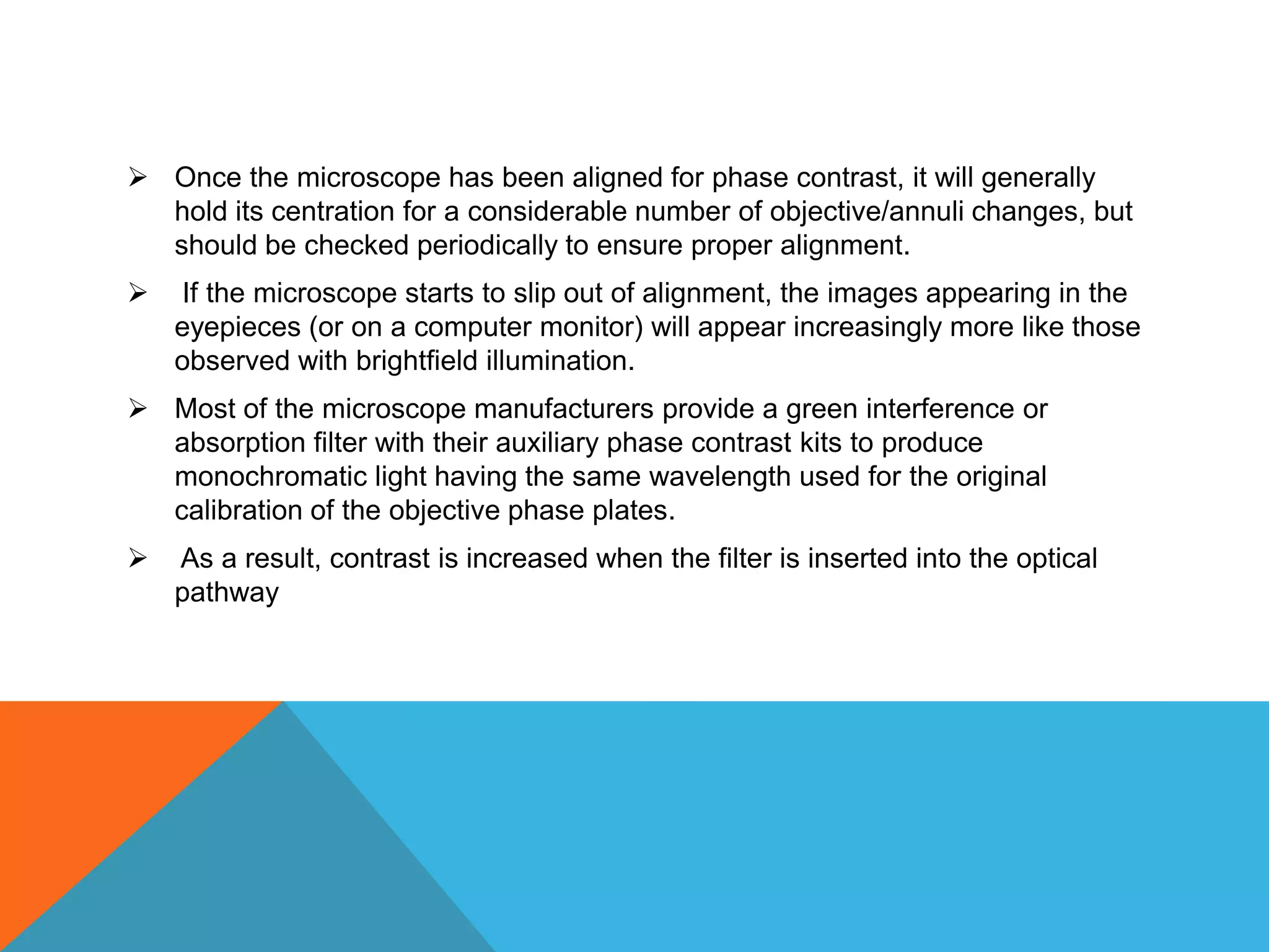  Once the microscope has been aligned for phase contrast, it will generally
  hold its centration for a considerable number of objective/annuli changes, but
  should be checked periodically to ensure proper alignment.
   If the microscope starts to slip out of alignment, the images appearing in the
    eyepieces (or on a computer monitor) will appear increasingly more like those
    observed with brightfield illumination.
 Most of the microscope manufacturers provide a green interference or
  absorption filter with their auxiliary phase contrast kits to produce
  monochromatic light having the same wavelength used for the original
  calibration of the objective phase plates.
   As a result, contrast is increased when the filter is inserted into the optical
    pathway
 