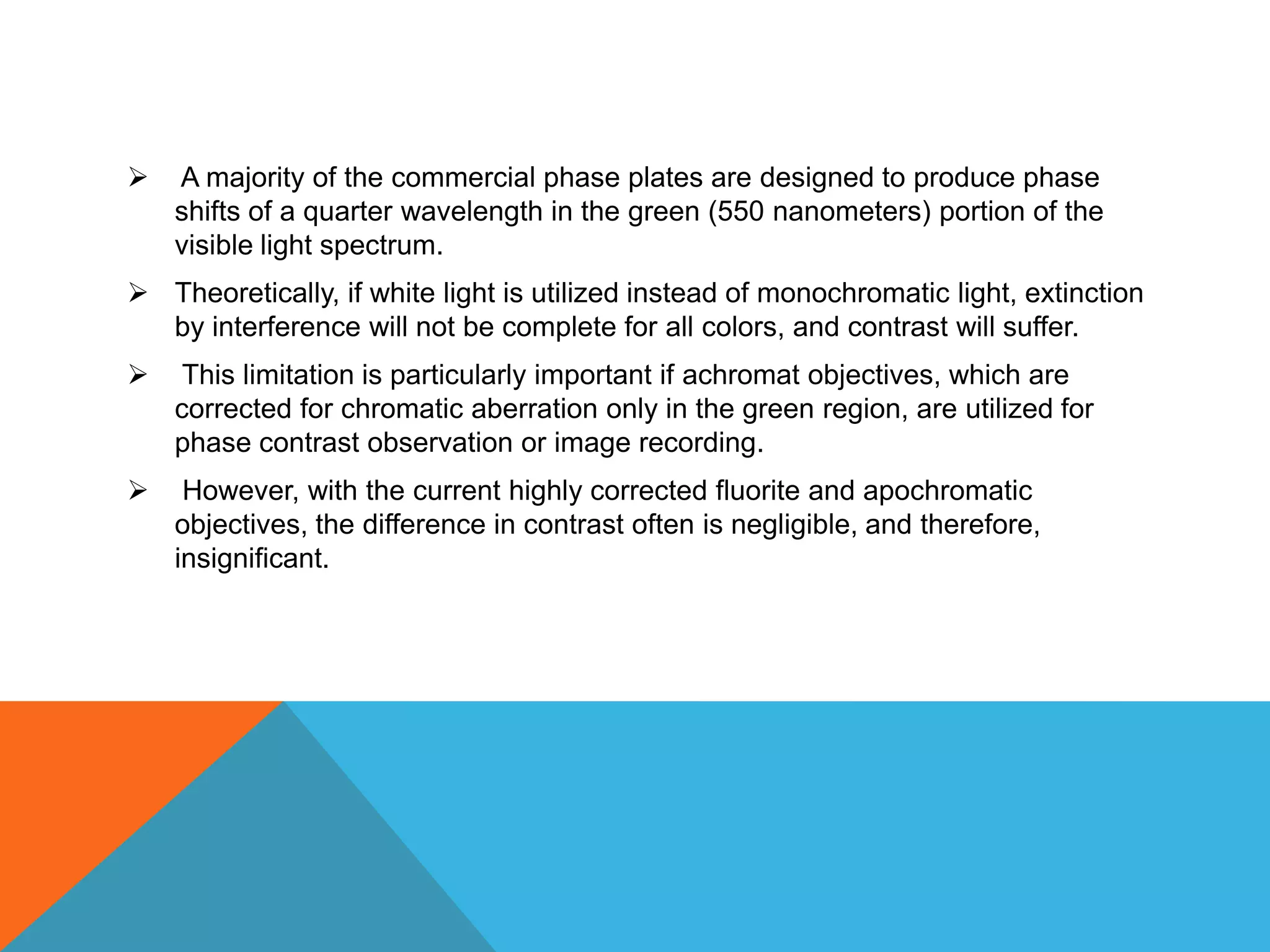    A majority of the commercial phase plates are designed to produce phase
    shifts of a quarter wavelength in the green (550 nanometers) portion of the
    visible light spectrum.
 Theoretically, if white light is utilized instead of monochromatic light, extinction
  by interference will not be complete for all colors, and contrast will suffer.
    This limitation is particularly important if achromat objectives, which are
    corrected for chromatic aberration only in the green region, are utilized for
    phase contrast observation or image recording.
    However, with the current highly corrected fluorite and apochromatic
    objectives, the difference in contrast often is negligible, and therefore,
    insignificant.
 
