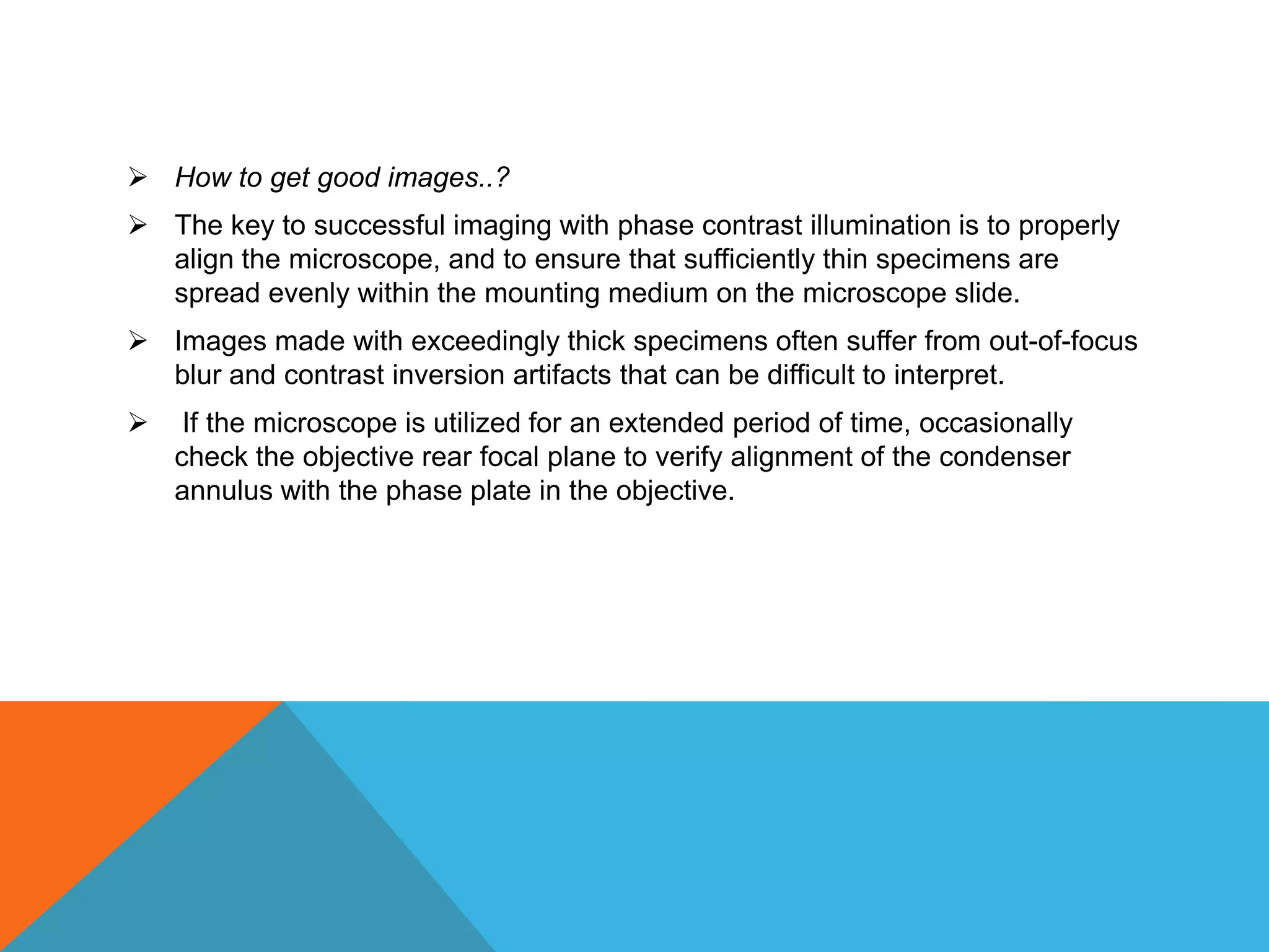 How to get good images..?
 The key to successful imaging with phase contrast illumination is to properly
  align the microscope, and to ensure that sufficiently thin specimens are
  spread evenly within the mounting medium on the microscope slide.
 Images made with exceedingly thick specimens often suffer from out-of-focus
  blur and contrast inversion artifacts that can be difficult to interpret.
    If the microscope is utilized for an extended period of time, occasionally
    check the objective rear focal plane to verify alignment of the condenser
    annulus with the phase plate in the objective.
 