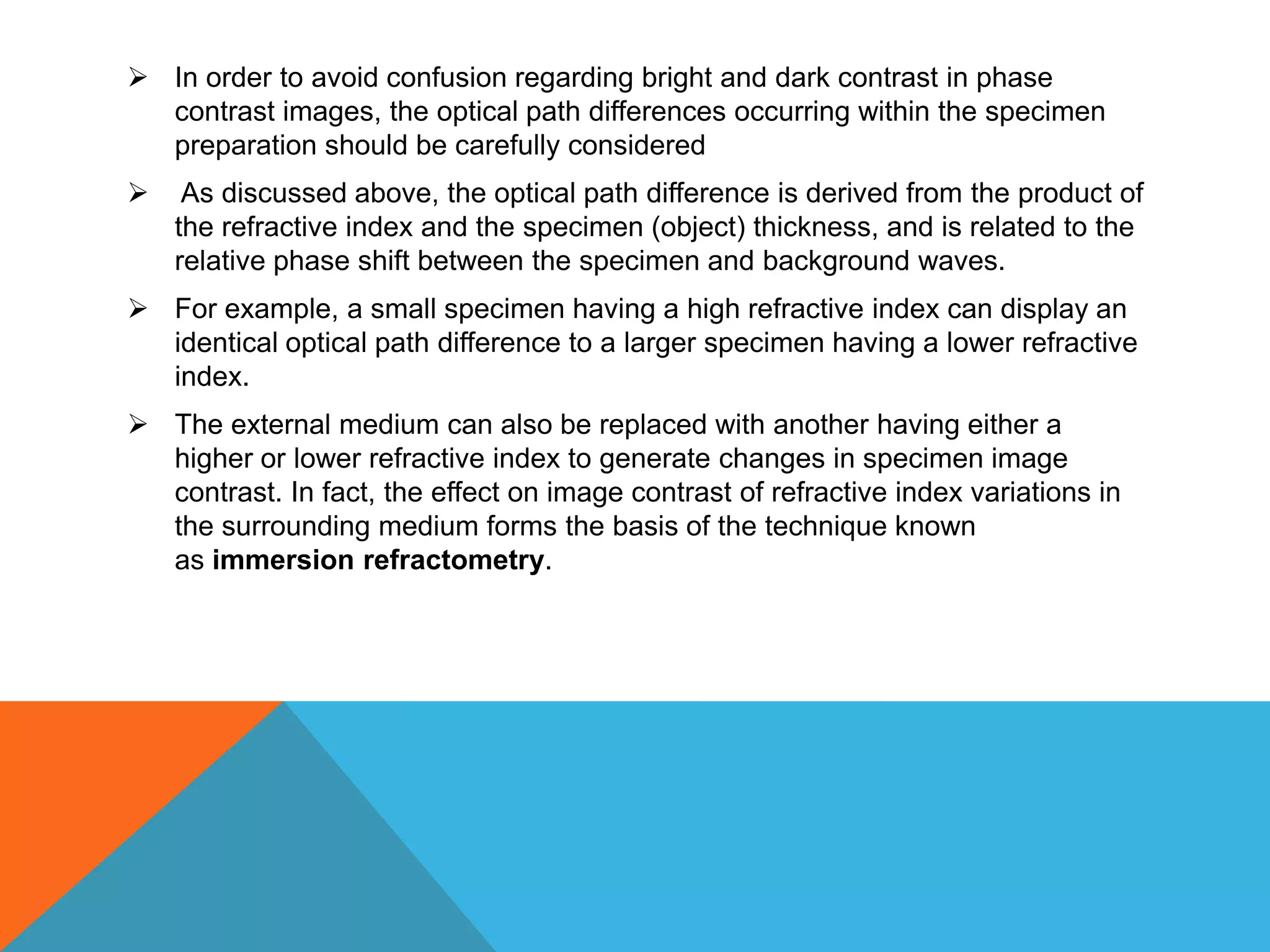  In order to avoid confusion regarding bright and dark contrast in phase
  contrast images, the optical path differences occurring within the specimen
  preparation should be carefully considered
    As discussed above, the optical path difference is derived from the product of
    the refractive index and the specimen (object) thickness, and is related to the
    relative phase shift between the specimen and background waves.
 For example, a small specimen having a high refractive index can display an
  identical optical path difference to a larger specimen having a lower refractive
  index.
 The external medium can also be replaced with another having either a
  higher or lower refractive index to generate changes in specimen image
  contrast. In fact, the effect on image contrast of refractive index variations in
  the surrounding medium forms the basis of the technique known
  as immersion refractometry.
 
